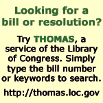 Looking for a bill or resolution?  Try THOMAS, a service of the Library of Congress.  Simlpy type the bill number or keywords to search.  Click here to visit THOMAS.