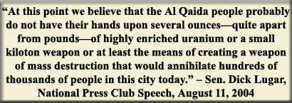 "At this point we believe that the Al Qaida people probably do now have their hands upon several ounces-quite apart from pounds-of highly enriched uranium or a small kiloton weapon or at least the means of creating a weapon of mass destruction that would annihilate hundreds of thousands of people in this city today." - Sen. Dick Lugar, National Press Club Speech, August 11, 2004
