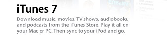 iTunes 7. Download music, movies, TV shows, audiobooks, and podcasts from the iTunes Store. Play it all on your Mac or PC. Then sync to your iPod and go.