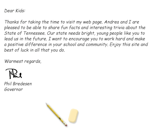 Dear Kids: Thanks for taking the time to visit my web page. Andrea and I are pleased to be able to share fun facts and interesting trivia about the State of Tennessee. Our state needs bright, young people like you to lead us in the future. I want to encourage you to work hard and make a positive difference in your school and community. enjoy this site and best of luck in all that you do. Warmest regards, Phil Bredesen, Governor.