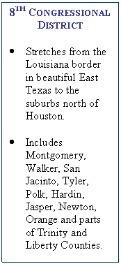 Text Box: 8TH CONGRESSIONAL DISTRICT    ?	Stretches from the Louisiana border in beautiful East Texas to the suburbs north of Houston.     ?	Includes Montgomery, Walker, San Jacinto, Tyler, Polk, Hardin, Jasper, Newton, Orange and parts of Trinity and Liberty Counties.    
