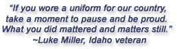 "If you wore a uniform for our country, take a moment to pause and be proud.  What you did mattered and matters still."  Luke Miller, Idaho veteran