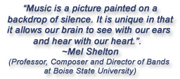 "Music is a picture painted on a backdrop of silence.  It is unique in that it allows our brain to see with our ears and hear with our heart."  Mel Shelton, professor, composer and director of bands at Boise State University