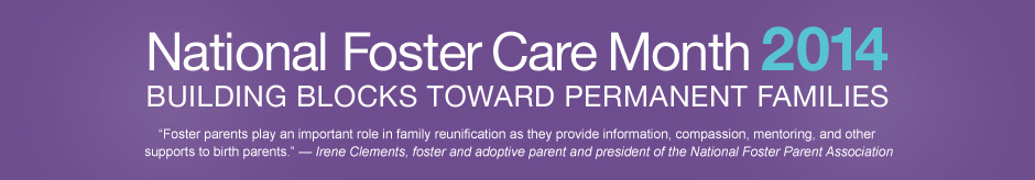 National Foster Care Month 2014 - Building Blocks Toward Permanent Families - Quote: Foster parents play an important role in family reunification as they provide information, compassion, mentoring, and other supports to birth parents. - Irene Clements, foster and adoptive parent and president of the National Foster Parent Association