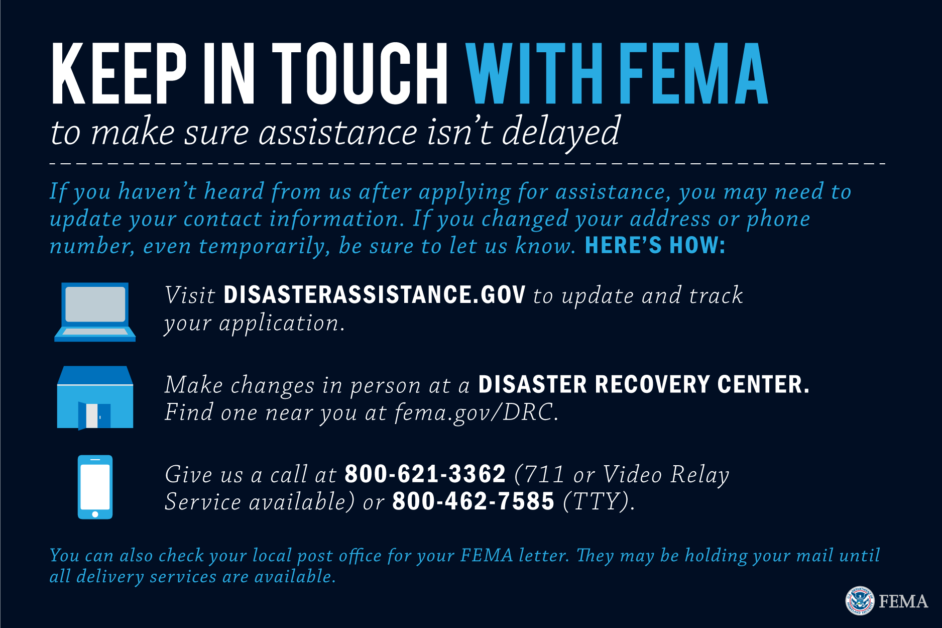  Visit disasterassistance.gov to update and track your application. Make changes in person at a disaster recovery center. Find one near you at fema.gov/DRC. Give us a call at 800-621-3362 (711 or Video Relay Service available) or 800-462-7585 (TTY). You can also check your local post office for your FEMA letter. They may be holding your mail until all delivery services are available.