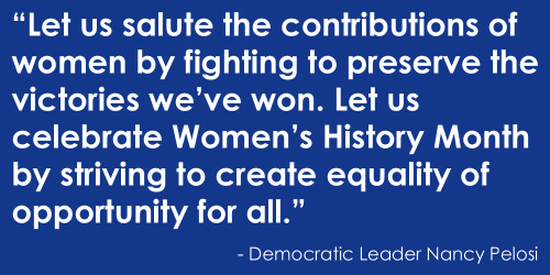 Each Women’s History Month, we celebrate the courageous women who marched, organized, and advanced the promise of equality. Let us salute the contributions of women by fighting to preserve the victories we’ve won. Let us celebrate Women’s History...