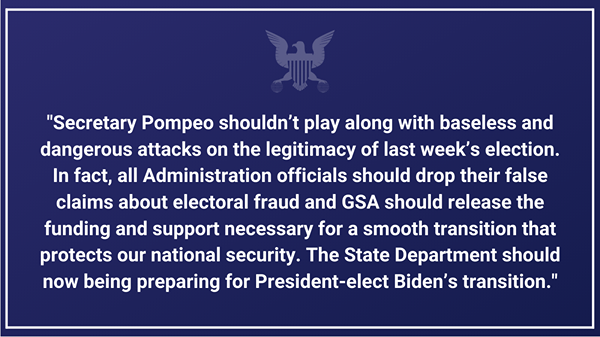 Image may contain: text that says '"Secretary Pompeo shouldn't play along with baseless and dangerous attacks on the legitimacy of last week's election. In fact, all Administration officials should drop their false claims about electoral fraud and GSA should release the funding and support necessary for a smooth transition that protects our national security. The State Department should now being preparing for President-elect Biden's transition."'