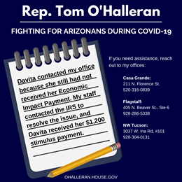 Image may contain: text that says 'Rep. Tom O'Halleran FIGHTING FOR ARIZONANS DURING COVID-19 If you need assistance, reach out to my offices: Casa Grande: 211 N. Florence St. 520-316-0839 Davita contacted my because she still had not received Payment. My her Economic staff Impact contacted the IRS to resolve received her $1,200 the issue, Davita stimulus payment. Flagstaff: 405 N. Beaver St., Ste 6 928 -286-5338 NW Tucson: 3037 W. Ina Rd, #101 928-304-0131 OHALLERAN.HOUSE.GOV'