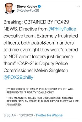 Image may contain: 1 person, text that says 'Steve Keeley @KeeleyFox29 Breaking: OBTAINED BY FOX29 NEWS. Directive from @PhillyPolice executive team. Extremely frustrated officers, both patrol&commanders told me overnight they were"ordered to NOT arrest looters just disperse them". 'CAR-2' is Deputy Police Commissioner Melvin Singleton @FOX29philly BY THE ORDER OF CAR-2, PHILADELPHIA POLICE WILL RESPOND TO "PRIORITY" CALLS ONLY. 'THIS MEANS NO CALLS FOR DISTURBANCE, MISSING PERSON, STOLEN VEHICLE, BURGLARY OR THEFT WILL BE ANSWERED. 8:35 AM 10/28/20 Twitter for iPhone'