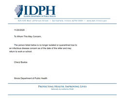 Image may contain: text that says 'IDPH ILLINOIS DEPARTMENT OF PUBLIC HEALTH 525-535 West Jefferson Street Springfield, Illinois 62761-0001 11/20/2020 To Whom This May Concern, www.dph.illinois.gov The person listed below no longer solatec or quarantined due to an infectious disease concern as of the date this letter and may return to work or school. Cheryl Bustos Illinois Department of Public Health PROTECTING HEALTH, IMPROVING LIVES Nationally Accredited by PHAB'