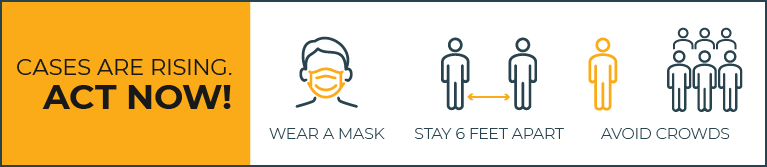 Cases are rising. Act now! Wear a mask; Stay 6 feet apart; Avoid crowds.