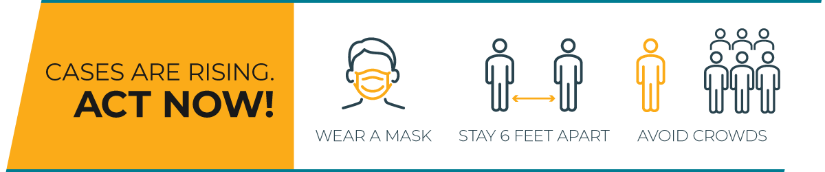 Cases are rising. Act now! Wear a mask; Stay 6 feet apart; Avoid crowds.